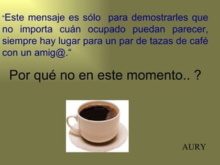 “Estemensaje es sólo para demostrarles que
no importa cuán ocupado puedan parecer,
siempre hay lugar para un par de tazas de café
con un amig@.“

 Por qué no en este momento.. ?




                                        AURY
 