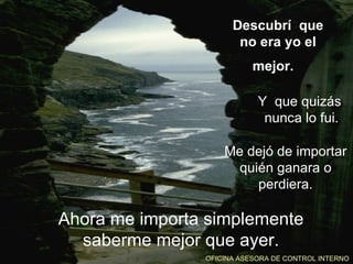 Descubrí que
                       no era yo el
                           mejor.

                            Y que quizás
                             nunca lo fui.

                    Me dejó de importar
                      quién ganara o
                         perdiera.

Ahora me importa simplemente
  saberme mejor que ayer.
                OFICINA ASESORA DE CONTROL INTERNO
 