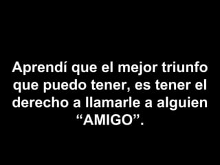 Aprendí que el mejor triunfo
que puedo tener, es tener el
derecho a llamarle a alguien
         “AMIGO”.
 
