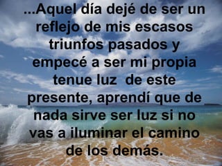 ...Aquel día dejé de ser un
   reflejo de mis escasos
     triunfos pasados y
  empecé a ser mi propia
      tenue luz de este
 presente, aprendí que de
  nada sirve ser luz si no
 vas a iluminar el camino
        de los demás.
 