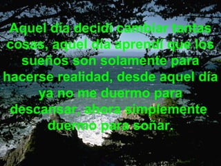 Aquel día decidí cambiar tantas
cosas, aquel día aprendí que los
  sueños son solamente para
hacerse realidad, desde aquel día
     ya no me duermo para
 descansar, ahora simplemente
      duermo para soñar.
 