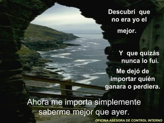 Descubrí que
                       no era yo el
                           mejor.


                           Y que quizás
                            nunca lo fui.
                       Me dejó de
                     importar quién
                    ganara o perdiera.

Ahora me importa simplemente
  saberme mejor que ayer.
                OFICINA ASESORA DE CONTROL INTERNO
 