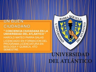 " CONCIENCIA CIUDADANA EN LA
UNIVERSIDAD DEL ATLÁNTICO "
HAROLD MATEO PARRA SALAS
LICENCIADO EN FORMACION DEL
PROGRAMA LICENCIATURA EN
BIOLOGIA Y QUIMICA, 4TO
SEMESTRE.
 