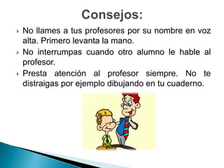  No llames a tus profesores por su nombre en voz
alta. Primero levanta la mano.
 No interrumpas cuando otro alumno le hable al
profesor.
 Presta atención al profesor siempre. No te
distraigas por ejemplo dibujando en tu cuaderno.
 