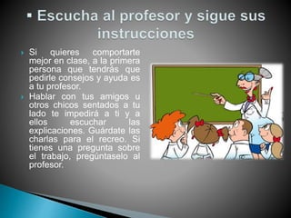  Si quieres comportarte
mejor en clase, a la primera
persona que tendrás que
pedirle consejos y ayuda es
a tu profesor.
 Hablar con tus amigos u
otros chicos sentados a tu
lado te impedirá a ti y a
ellos escuchar las
explicaciones. Guárdate las
charlas para el recreo. Si
tienes una pregunta sobre
el trabajo, pregúntaselo al
profesor.
 