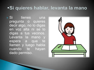  Si tienes una
pregunta o quieres
decir algo, no lo digas
en voz alta ni se lo
digas a tus vecinos.
Levanta la mano y
espera a que te
llamen y luego habla
cuando te hayan
dado permiso.
 