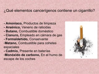 ¿Qué elementos cancerígenos contiene un cigarrillo?


- Amoníaco, Productos de limpieza
- Arsénico, Veneno de raticidas
- Butano, Combustible doméstico
- Cianuro, Empleado en cámara de gas
- Formaldehído, Conservante
-Metano, Combustible para cohetes
espaciales
- Cadmio, Presente en baterías
-Monóxido de carbono, En el humo de
escape de los coches
 