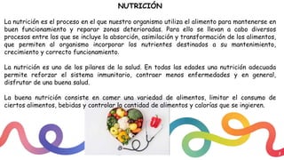 3
NUTRICIÓN
La nutrición es el proceso en el que nuestro organismo utiliza el alimento para mantenerse en
buen funcionamiento y reparar zonas deterioradas. Para ello se llevan a cabo diversos
procesos entre los que se incluye la absorción, asimilación y transformación de los alimentos,
que permiten al organismo incorporar los nutrientes destinados a su mantenimiento,
crecimiento y correcto funcionamiento.
La nutrición es uno de los pilares de la salud. En todas las edades una nutrición adecuada
permite reforzar el sistema inmunitario, contraer menos enfermedades y en general,
disfrutar de una buena salud.
La buena nutrición consiste en comer una variedad de alimentos, limitar el consumo de
ciertos alimentos, bebidas y controlar la cantidad de alimentos y calorías que se ingieren.
 