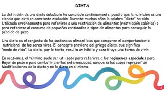 8
DIETA
La definición de una dieta saludable ha cambiado continuamente, puesto que la nutrición es una
ciencia que está en constante evolución. Durante muchos años la palabra “dieta” ha sido
Utilizada erróneamente para referirse a una restricción de alimentos (restricción calórica) o
para referirse al consumo de pequeñas cantidades o tipos de alimentos para conseguir la
pérdida de peso.
Una dieta es el conjunto de las sustancias alimenticias que componen el comportamiento
nutricional de los seres vivos. El concepto proviene del griego díaita, que significa
“modo de vida”. La dieta, por lo tanto, resulta un hábito y constituye una forma de vivir.
En ocasiones, el término suele ser utilizado para referirse a los regímenes especiales para
Bajar de peso o para combatir ciertas enfermedades, aunque estos casos representan
Modificaciones de la dieta y no la dieta en sí misma.
 