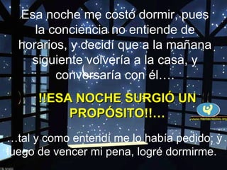 Esa noche me costó dormir, pues
la conciencia no entiende de
horarios, y decidí que a la mañana
siguiente volvería a la casa, y
conversaría con él….
…tal y como entendí me lo había pedido; y
luego de vencer mi pena, logré dormirme.
!!ESA NOCHE SURGIÓ UN!!ESA NOCHE SURGIÓ UN
PROPÓSITO!!…PROPÓSITO!!…
 