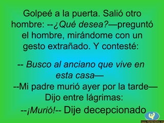 Golpeé a la puerta. Salió otro
hombre: --¿Qué desea?—preguntó
el hombre, mirándome con un
gesto extrañado. Y contesté:
-- Busco al anciano que vive en
esta casa—
--Mi padre murió ayer por la tarde—
Dijo entre lágrimas:
--¡Murió!-- Dije decepcionado
 