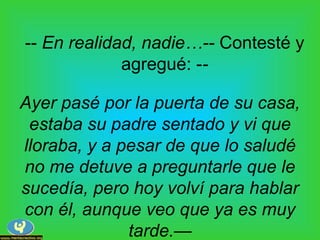 -- En realidad, nadie…-- Contesté y
agregué: --
Ayer pasé por la puerta de su casa,
estaba su padre sentado y vi que
lloraba, y a pesar de que lo saludé
no me detuve a preguntarle que le
sucedía, pero hoy volví para hablar
con él, aunque veo que ya es muy
tarde.—
 