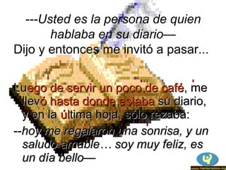 LuLuego de servir un poco de caféego de servir un poco de café, me, me
llevllevó hasta donde estabaó hasta donde estaba su diario,su diario,
y en lay en la úlúltima hoja, sólo rezaba:tima hoja, sólo rezaba:
----hoy me regalaron una sonrisa, y unhoy me regalaron una sonrisa, y un
saludo amable… soy muy feliz, essaludo amable… soy muy feliz, es
un día bello—un día bello—
---Usted es la persona de quien
hablaba en su diario—
Dijo y entonces me invitó a pasar...
 