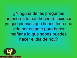 ¿Ninguna de las preguntas
anteriores te han hecho reflexionar
ya que piensas que tienes toda una
vida por delante para hacer
mañana lo que sabes puedes
hacer el día de hoy?
 