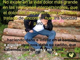 No existe en la vida dolor más grandeNo existe en la vida dolor más grande
en las relaciones interpersonales, queen las relaciones interpersonales, que
el dolor del arrepentimiento por haberel dolor del arrepentimiento por haber
tratadotratado dede encontrencontrarar nuesnuestra felicidadtra felicidad
ppero…ero…
…..haciendo daño e infeliz en el camino,
a alguien que nos daba su cariño, que
sabemos nos quiere y nos ama….
 