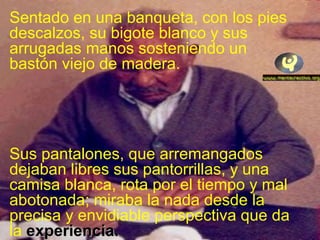 Sentado en una banqueta, con los pies
descalzos, su bigote blanco y sus
arrugadas manos sosteniendo un
bastón viejo de madera.
Sus pantalones, que arremangados
dejaban libres sus pantorrillas, y una
camisa blanca, rota por el tiempo y mal
abotonada; miraba la nada desde la
precisa y envidiable perspectiva que da
la experiencia.experiencia.
 