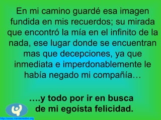 En mi camino guardé esa imagen
fundida en mis recuerdos; su mirada
que encontró la mía en el infinito de la
nada, ese lugar donde se encuentran
mas que decepciones, ya que
inmediata e imperdonablemente le
había negado mi compañía…
….y todo por ir en busca
de mi egoísta felicidad.
 