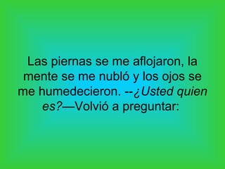 Las piernas se me aflojaron, la
 mente se me nubló y los ojos se
me humedecieron. --¿Usted quien
   es?—Volvió a preguntar:
 
