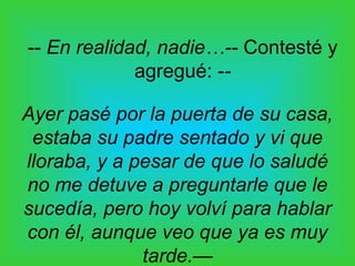 -- En realidad, nadie…-- Contesté y
             agregué: --

Ayer pasé por la puerta de su casa,
 estaba su padre sentado y vi que
lloraba, y a pesar de que lo saludé
no me detuve a preguntarle que le
sucedía, pero hoy volví para hablar
con él, aunque veo que ya es muy
              tarde.—
 