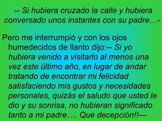 -- Si hubiera cruzado la calle y hubiera
conversado unos instantes con su padre…-

Pero me interrumpió y con los ojos
 humedecidos de llanto dijo:-- Si yo
 hubiera venido a visitarlo al menos una
 vez este último año, en lugar de andar
 tratando de encontrar mi felicidad
 satisfaciendo mis gustos y necesidades
 personales, quizás el saludo que usted le
 dio y su sonrisa, no hubieran significado
 tanto a mi padre…. Que decepción!!—
 