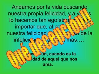 Andamos por la vida buscando
nuestra propia felicidad, y a veces
 lo hacemos tan egoístamente sin
    importar que, al conseguirla,
nuestra felicidad sea la causa de la
   infelicidad de alguien más….

     …y peor aún, cuando es la
    infelicidad de aquel que nos
                 ama.
 
