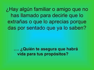 ¿Hay algún familiar o amigo que no
  has llamado para decirle que lo
 extrañas o que lo aprecias porque
 das por sentado que ya lo saben?



   …. ¿Quién te asegura que habrá
    vida para tus propósitos?
 