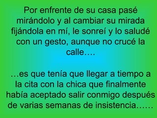 Por enfrente de su casa pasé
   mirándolo y al cambiar su mirada
 fijándola en mí, le sonreí y lo saludé
   con un gesto, aunque no crucé la
                calle….

 …es que tenía que llegar a tiempo a
  la cita con la chica que finalmente
había aceptado salir conmigo después
de varias semanas de insistencia……
 
