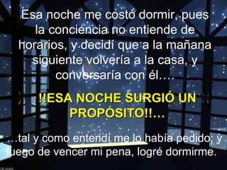 Esa noche me costó dormir, pues
la conciencia no entiende de
horarios, y decidí que a la mañana
siguiente volvería a la casa, y
conversaría con él….
!!ESA NOCHE SURGIÓ UN
PROPÓSITO!!…
…tal y como entendí me lo había pedido; y
luego de vencer mi pena, logré dormirme.

 