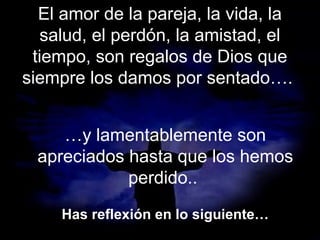 El amor de la pareja, la vida, la
salud, el perdón, la amistad, el
tiempo, son regalos de Dios que
siempre los damos por sentado….
…y lamentablemente son
apreciados hasta que los hemos
perdido..
Has reflexión en lo siguiente…

 