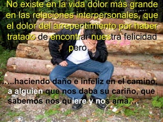 No existe en la vida dolor más grande
en las relaciones interpersonales, que
el dolor del arrepentimiento por haber
tratado de encontrar nuestra felicidad
pero…

…..haciendo daño e infeliz en el camino,
a alguien que nos daba su cariño, que
sabemos nos quiere y nos ama….

 