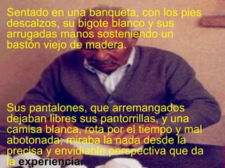 Sentado en una banqueta, con los pies
descalzos, su bigote blanco y sus
arrugadas manos sosteniendo un
bastón viejo de madera.

Sus pantalones, que arremangados
dejaban libres sus pantorrillas, y una
camisa blanca, rota por el tiempo y mal
abotonada; miraba la nada desde la
precisa y envidiable perspectiva que da
la experiencia.

 