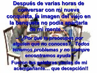 Después de varias horas de
conversar con mi nueva
conquista, la imagen del viejo en
la banqueta no podía apartarla
de mi mente…
--“¿Por qué te preocupas por
alguien que no conoces?.. Todos
tenemos problemas y no siempre
encontramos ayuda”–
Fueron las palabras vacías de mi
acompañante… que decepción!!

 