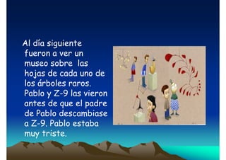 Al día siguiente
fueron a ver un
museo sobre las
hojas de cada uno de
los árboles raros.
Pablo y Z-9 las vieron
antes de que el padre
de Pablo descambiase
a Z-9. Pablo estaba
muy triste.

 