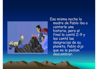 Esa misma noche la
madre de Pablo iba a
contarle una
historia, pero al
final la contó Z-9 y
les contó las
desgracias de su
planeta. Pablo dijo
que no lo podían
descambiar.

 