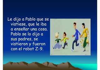 Le dijo a Pablo que se
vistiese, que le iba
a enseñar una cosa.
Pablo se lo dijo a
sus padres, se
vistieron y fueron
con el robot Z-9.

 