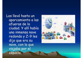 Los llevó hasta un
aparcamiento a las
afueras de la
ciudad. Y allí había
una inmensa nave
redonda y Z-9 les
dijo que era su
nave, con la que
viajaba por el
espacio.

 