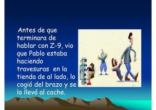 Antes de que
terminara de
hablar con Z-9, vio
que Pablo estaba
haciendo
travesuras en la
tienda de al lado, lo
cogió del brazo y se
lo llevó al coche.

 
