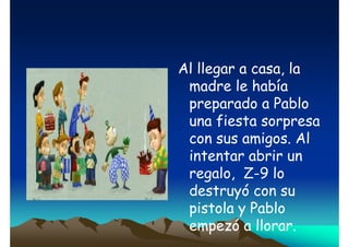 Al llegar a casa, la
madre le había
preparado a Pablo
una fiesta sorpresa
con sus amigos. Al
intentar abrir un
regalo, Z-9 lo
destruyó con su
pistola y Pablo
empezó a llorar.

 