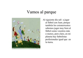 Vamos al parque
Al siguiente día salí a jugar
al fútbol con Juan, porque
también los extraterrestres
sabemos jugar muy bien al
fútbol como vosotros más
o menos, pero claro, en mi
planeta hay futbolistas
profesionales igual que en
la tierra.

 