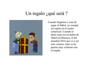 Un regalo ¿qué será ?
Cuando llegamos a casa de
jugar al fútbol, yo compré
un regalo en el centro
comercial. Cuando lo
abrió Juan era un balón de
fútbol (el Brasuca, el del
mundial 2014 que va a ser
este verano). Juan se ha
puesto muy contento con
el regalo.

 