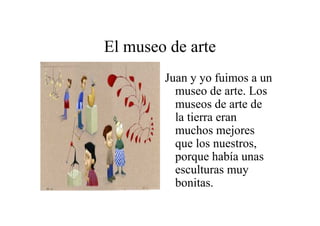 El museo de arte
Juan y yo fuimos a un
museo de arte. Los
museos de arte de
la tierra eran
muchos mejores
que los nuestros,
porque había unas
esculturas muy
bonitas.

 
