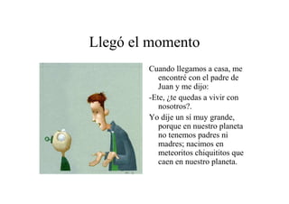 Llegó el momento
Cuando llegamos a casa, me
encontré con el padre de
Juan y me dijo:
-Ete, ¿te quedas a vivir con
nosotros?.
Yo dije un sí muy grande,
porque en nuestro planeta
no tenemos padres ni
madres; nacimos en
meteoritos chiquititos que
caen en nuestro planeta.

 