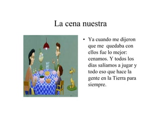 La cena nuestra
• Ya cuando me dijeron
que me quedaba con
ellos fue lo mejor:
cenamos. Y todos los
días salíamos a jugar y
todo eso que hace la
gente en la Tierra para
siempre.

 