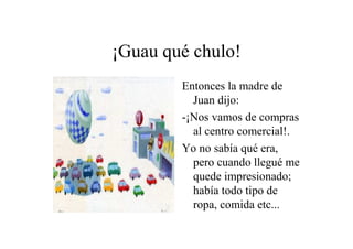 ¡Guau qué chulo!
Entonces la madre de
Juan dijo:
-¡Nos vamos de compras
al centro comercial!.
Yo no sabía qué era,
pero cuando llegué me
quede impresionado;
había todo tipo de
ropa, comida etc...

 