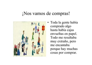 ¡Nos vamos de compras!
• Toda la gente había
comprado algo
hasta había cajas
envueltas en papel.
Todo me resultaba
muy extraño, pero
me encantaba
porque hay muchas
cosas por comprar.

 