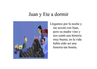 Juan y Ete a dormir
Llegamos por la noche y
me acosté con Juan,
pero su madre vino y
nos contó una historia
muy buena; en la vida
había oído así una
historia tan bonita.

 