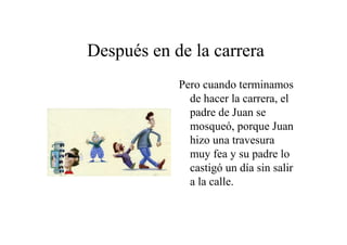Después en de la carrera
Pero cuando terminamos
de hacer la carrera, el
padre de Juan se
mosqueó, porque Juan
hizo una travesura
muy fea y su padre lo
castigó un día sin salir
a la calle.

 