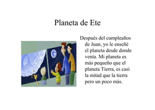 Planeta de Ete
Después del cumpleaños
de Juan, yo le enseñé
el planeta desde donde
venía. Mi planeta es
más pequeño que el
planeta Tierra, es casi
la mitad que la tierra
pero un poco más.

 