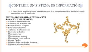 CONTRUIR UN SISTEMA DE INFORMACIÓN
 El cliente define la calidad. Cumplir las especificaciones de la empresa no es calidad. Calidad es cumplir
las especificaciones de los clientes.
MANERAS DE RECOPILAR INFORMACIÓN
LA CALIDAD DEL SERVICIO
 Encuestas Transaccionales
 Encuestas del Mercado Total
 Compradores de Incógnito
 Revisiones del servicio
 Juntas de clientes asesores
 Encuestas a clientes:
- Clientes nuevos
- Clientes menos asiduos
- Clientes que ya no vuelven
 Grupos Focales
 Informes de los empleados de campo
 Encuestas a los empleados
 