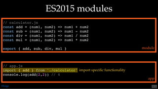 // calculator.js
const add = (num1, num2) => num1 + num2
const sub = (num1, num2) => num1 - num2
const div = (num1, num2) => num1 / num2
const mul = (num1, num2) => num1 * num2
export { add, sub, div, mul }
// app.js
import { add } from './calculator'
console.log(add(2,2)) // 4
ES2015 modulesES2015 modules
module
app
import speciﬁc functionality
@loige 54 . 2
 